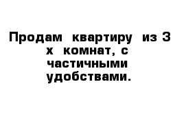 Продам  квартиру  из 3-х  комнат, с  частичными  удобствами.